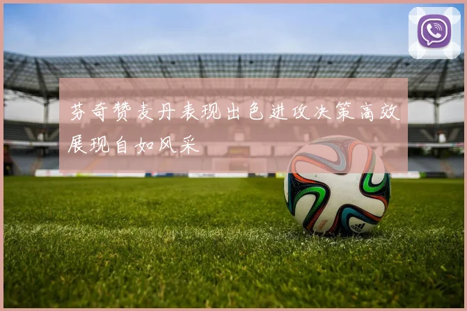 芬奇赞麦丹表现出色进攻决策高效展现自如风采