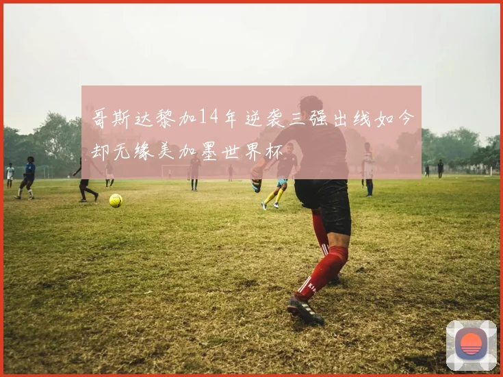 哥斯达黎加14年逆袭三强出线如今却无缘美加墨世界杯
