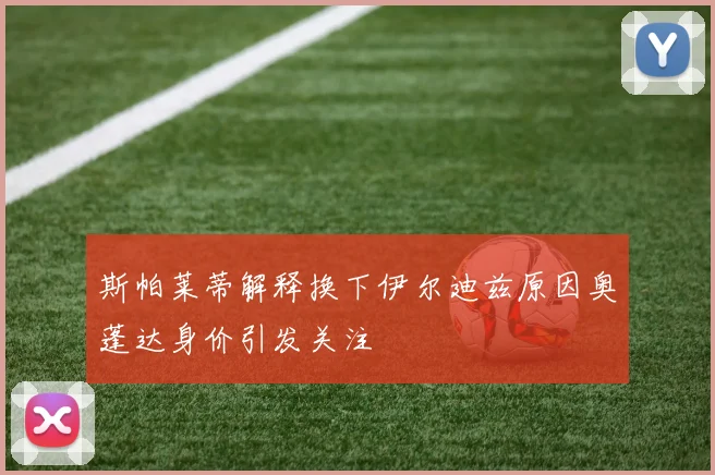 斯帕莱蒂解释换下伊尔迪兹原因奥蓬达身价引发关注