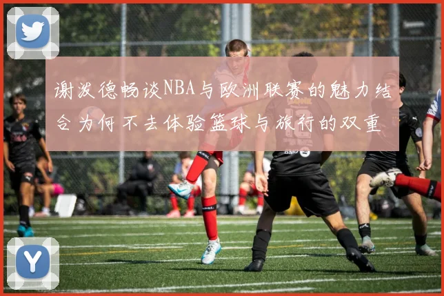 谢泼德畅谈NBA与欧洲联赛的魅力结合为何不去体验篮球与旅行的双重乐趣