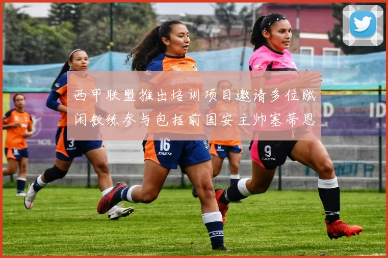 西甲联盟推出培训项目邀请多位赋闲教练参与包括前国安主帅塞蒂恩在内