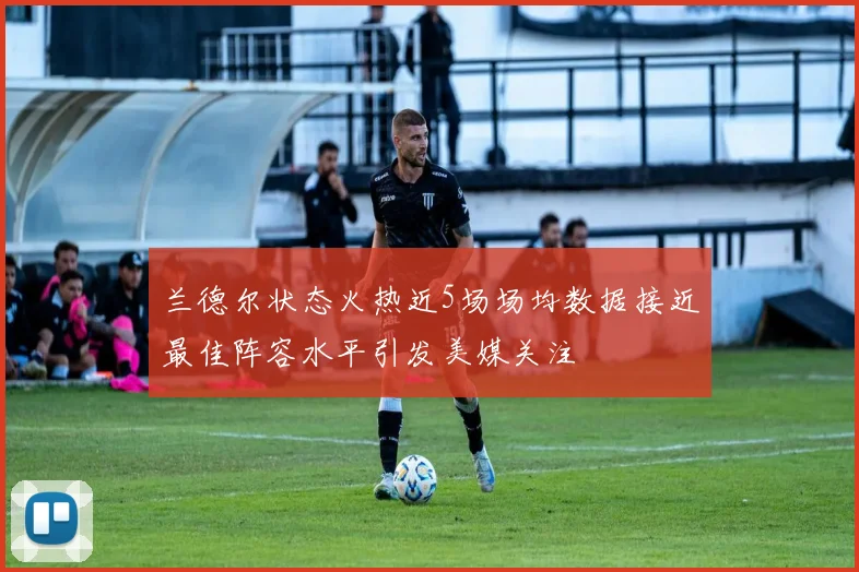 兰德尔状态火热近5场场均数据接近最佳阵容水平引发美媒关注
