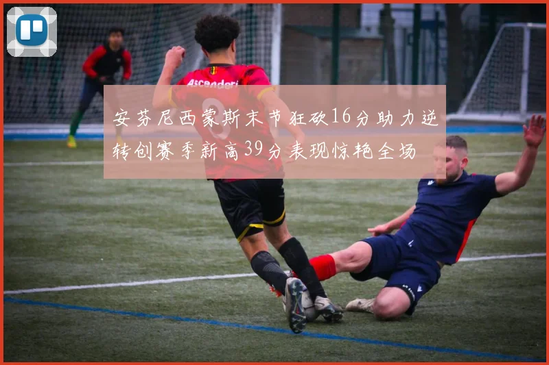 安芬尼西蒙斯末节狂砍16分助力逆转创赛季新高39分表现惊艳全场