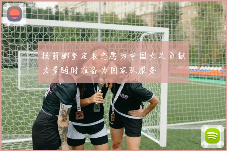 杨莉娜坚定表态愿为中国女足贡献力量随时准备为国家队服务