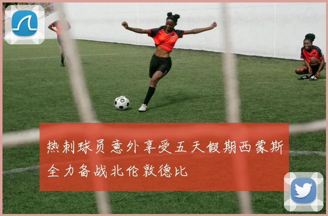 热刺球员意外享受五天假期西蒙斯全力备战北伦敦德比