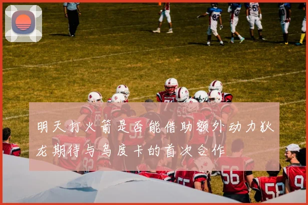 明天打火箭是否能借助额外动力狄龙期待与乌度卡的首次合作
