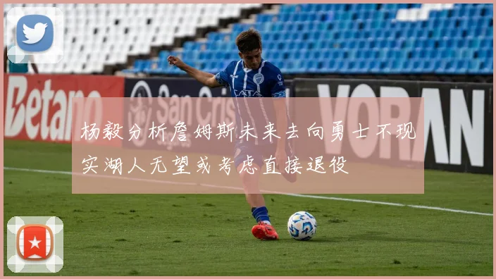 杨毅分析詹姆斯未来去向勇士不现实湖人无望或考虑直接退役
