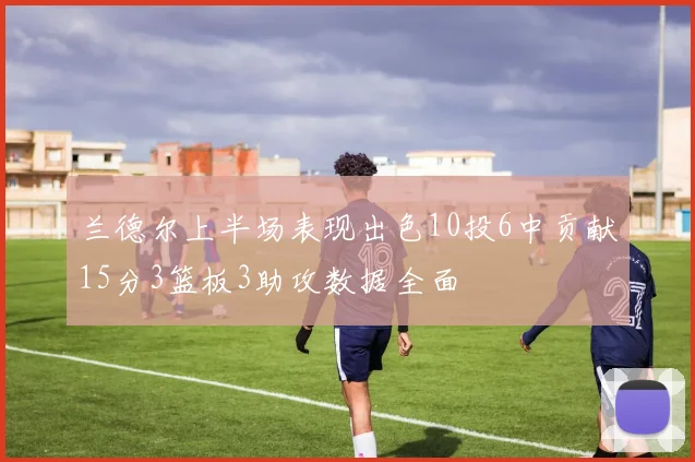 兰德尔上半场表现出色10投6中贡献15分3篮板3助攻数据全面
