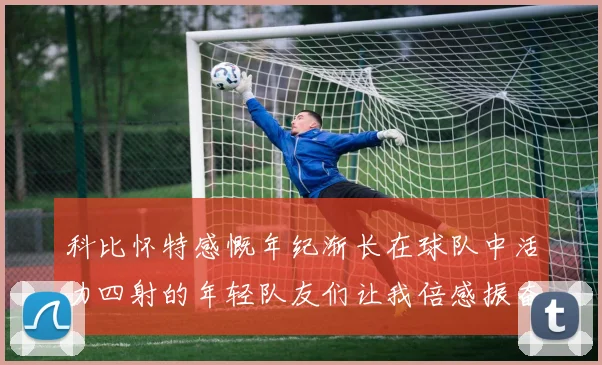 科比怀特感慨年纪渐长在球队中活力四射的年轻队友们让我倍感振奋