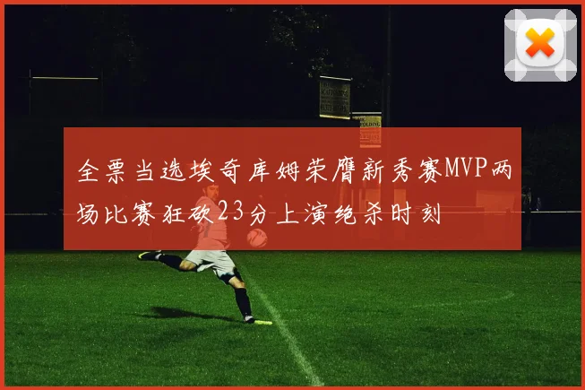 全票当选埃奇库姆荣膺新秀赛MVP两场比赛狂砍23分上演绝杀时刻