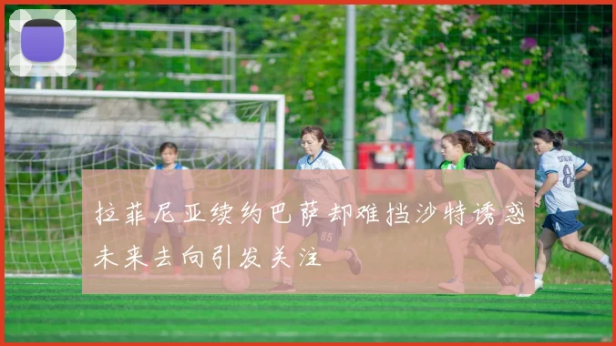 拉菲尼亚续约巴萨却难挡沙特诱惑未来去向引发关注