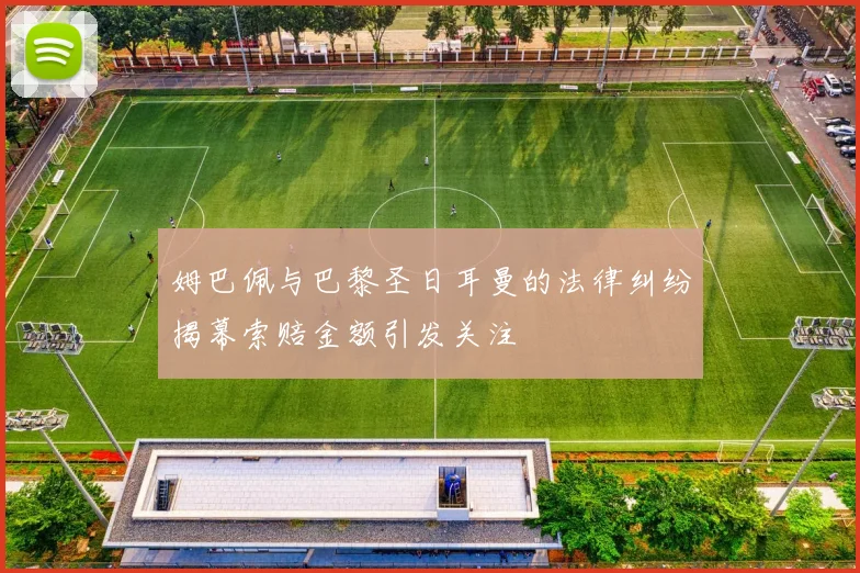 姆巴佩与巴黎圣日耳曼的法律纠纷揭幕索赔金额引发关注